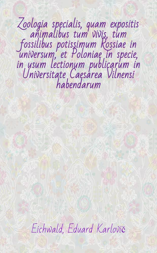 Zoologia specialis, quam expositis animalibus tum vivis, tum fossilibus potissimum Rossiae in universum, et Poloniae in specie, in usum lectionum publicarum in Universitate Caesarea Vilnensi habendarum, edidit