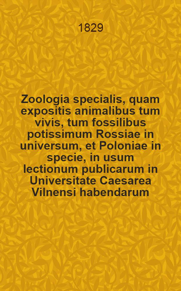 Zoologia specialis, quam expositis animalibus tum vivis, tum fossilibus potissimum Rossiae in universum, et Poloniae in specie, in usum lectionum publicarum in Universitate Caesarea Vilnensi habendarum, edidit. Vol.1