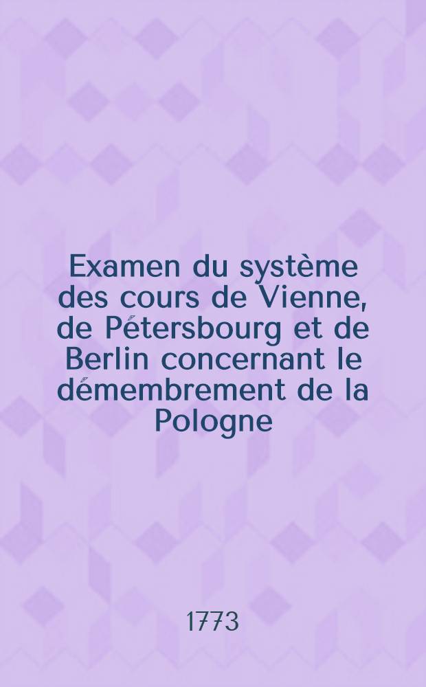 Examen du système des cours de Vienne, de Pétersbourg et de Berlin concernant le démembrement de la Pologne = Untersuchung des Systems der Höfe von Wien, Petersburg, und Berlin in Ansehung der Zergliederung von Polen