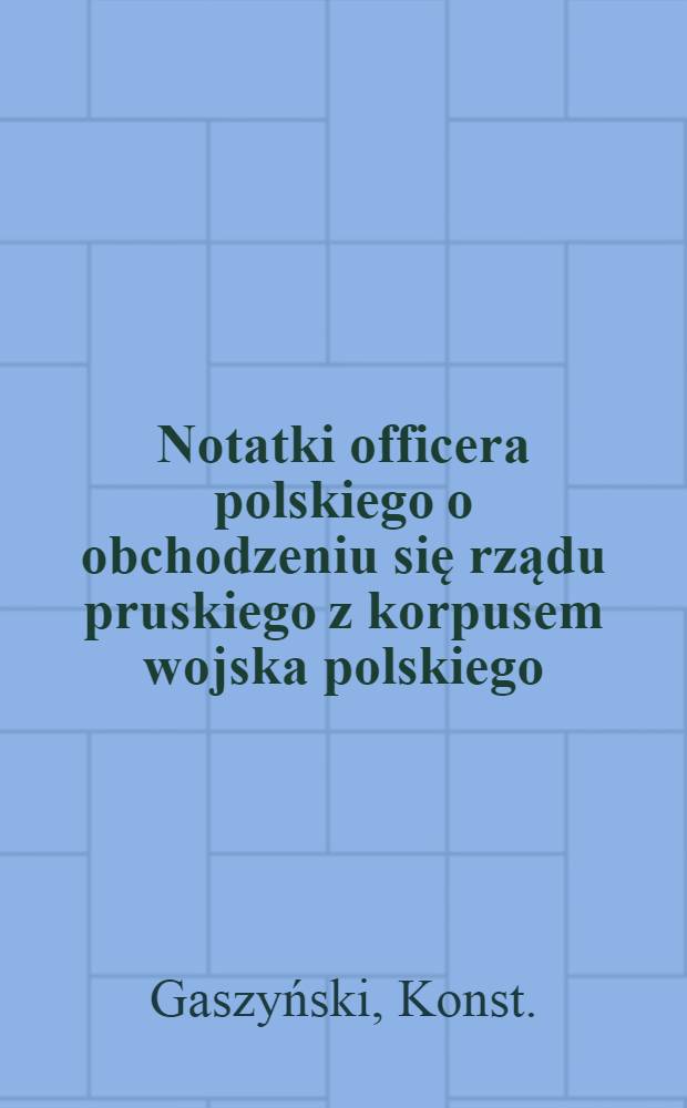Notatki officera polskiego o obchodzeniu się rządu pruskiego z korpusem wojska polskiego (weszłego z Litwy do Pruss pod dow&oacute;dztwem jenerała Giełguda)