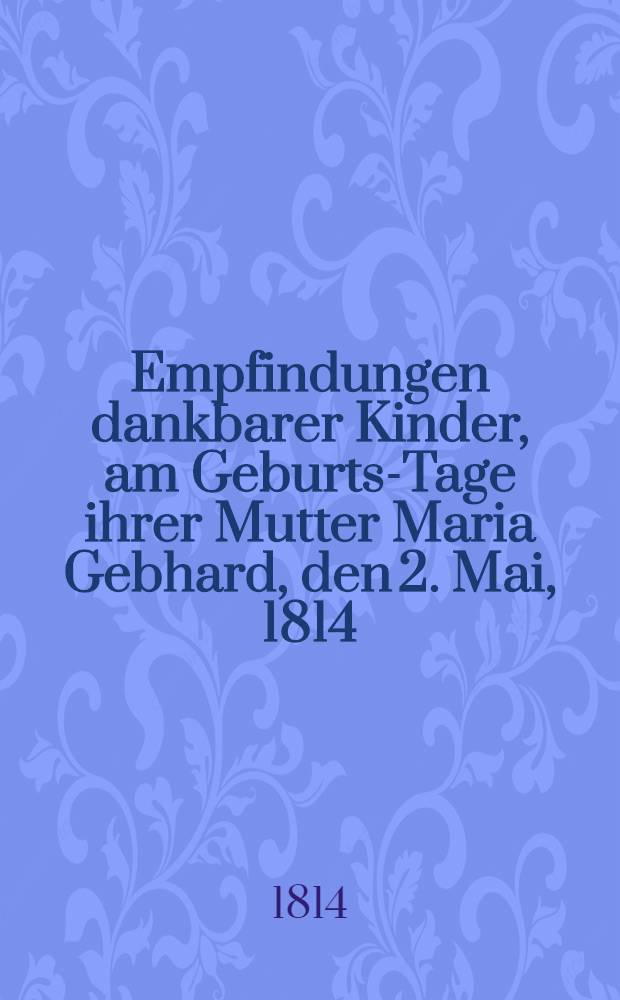 Empfindungen dankbarer Kinder, am Geburts-Tage ihrer Mutter Maria Gebhard, den 2. Mai, 1814 : Piece de vers
