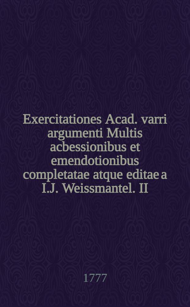Exercitationes Acad. varri argumenti Multis acbessionibus et emendotionibus completatae atque editae a I.J. Weissmantel. II