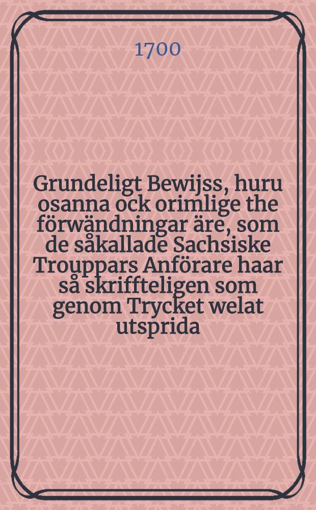 Grundeligt Bewijss, huru osanna ock orimlige the förwändningar äre, som de såkallade Sachsiske Trouppars Anförare haar så skriffteligen som genom Trycket welat utsprida, til al där med entskylla det oförmodeliga och arglistiga Infall uti Lifland