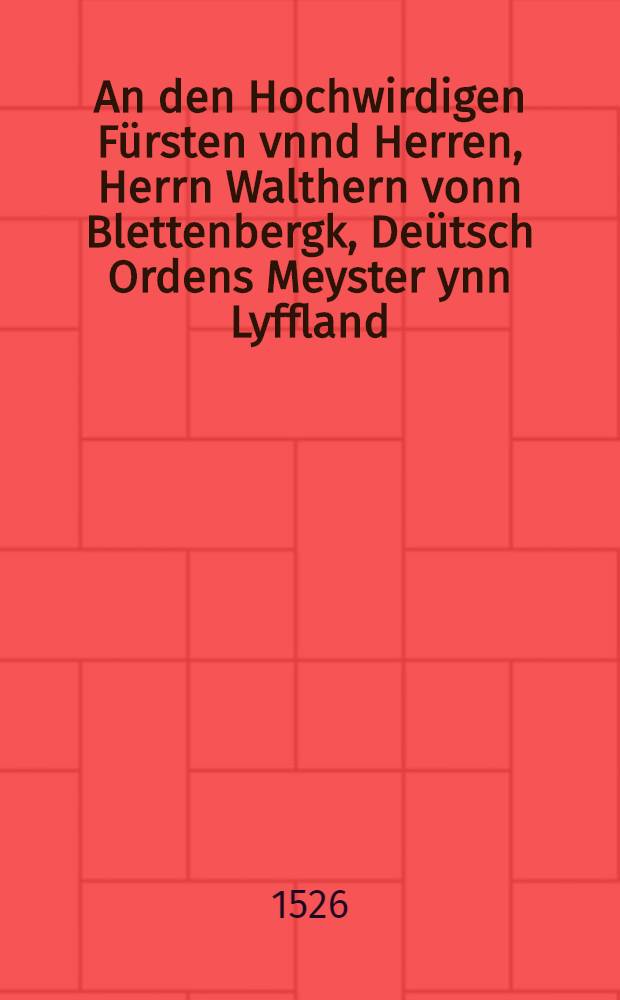 An den Hochwirdigen F&uuml;rsten vnnd Herren, Herrn Walthern vonn Blettenbergk, De&uuml;tsch Ordens Meyster ynn Lyffland : Eyn gar Christlich Ermanung czu der leer vnd erkantnysz Christi
