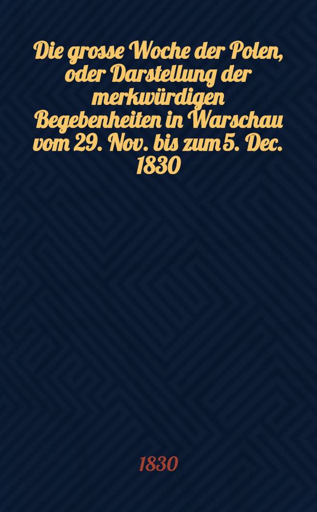 Die grosse Woche der Polen, oder Darstellung der merkw&uuml;rdigen Begebenheiten in Warschau vom 29. Nov. bis zum 5. Dec. 1830 : Aus dem Polnischen &uuml;bersetzt