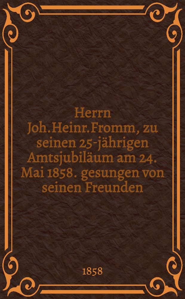Herrn Joh.Heinr.Fromm, zu seinen 25-jährigen Amtsjubiläum am 24. Mai 1858. gesungen von seinen Freunden