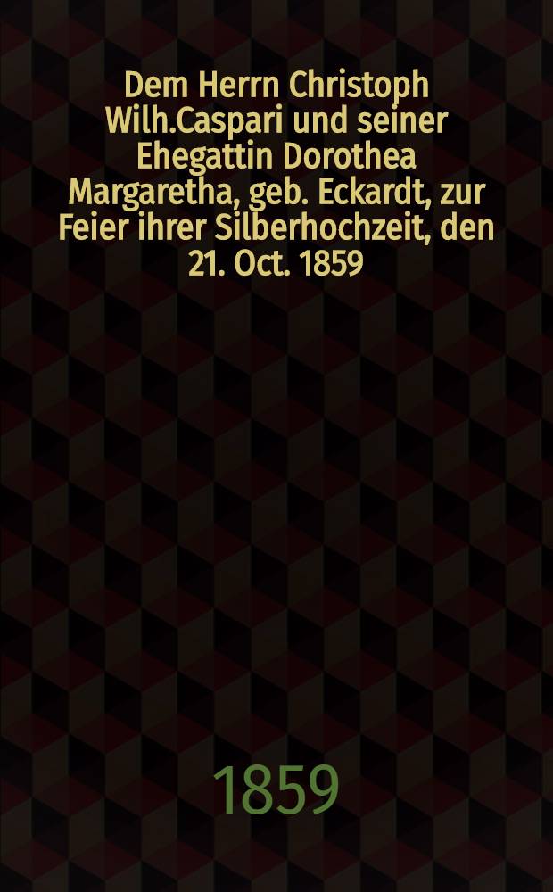 Dem Herrn Christoph Wilh.Caspari und seiner Ehegattin Dorothea Margaretha, geb. Eckardt, zur Feier ihrer Silberhochzeit, den 21. Oct. 1859 : Pièce de vers