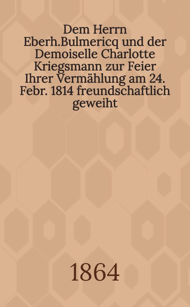 Dem Herrn Eberh.Bulmericq und der Demoiselle Charlotte Kriegsmann zur Feier Ihrer Verm&auml;hlung am 24. Febr. 1814 freundschaftlich geweiht : Pi&egrave;ce de vers : Riga, 1814
