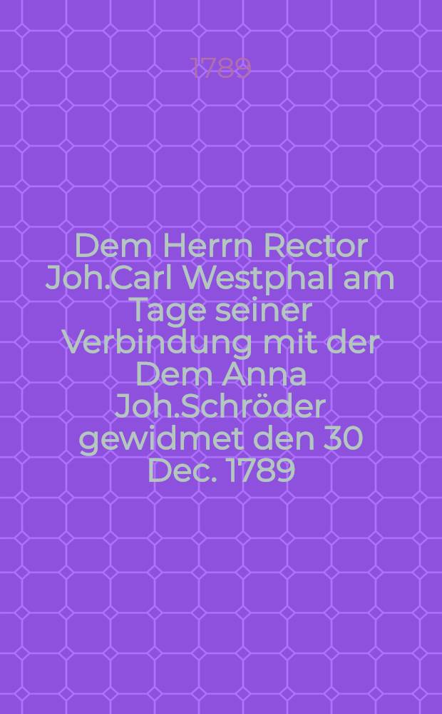 Dem Herrn Rector Joh.Carl Westphal am Tage seiner Verbindung mit der Dem Anna Joh.Schröder gewidmet den 30 Dec. 1789