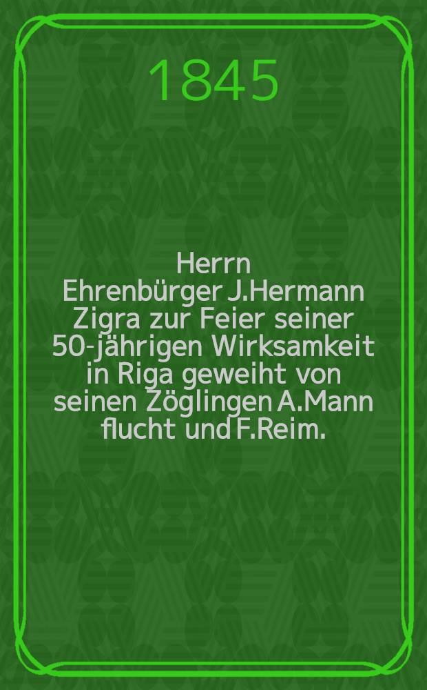Herrn Ehrenbürger J.Hermann Zigra zur Feier seiner 50-jährigen Wirksamkeit in Riga geweiht von seinen Zöglingen A.Mann flucht und F.Reim. : Den 14 Oct.1845 : Pièce de vers