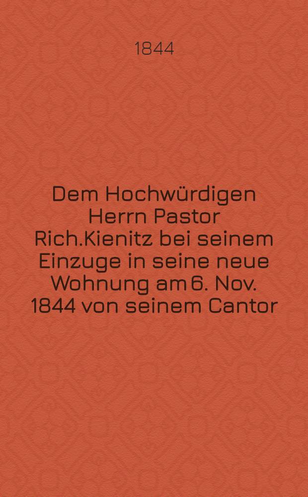 Dem Hochw&uuml;rdigen Herrn Pastor Rich.Kienitz bei seinem Einzuge in seine neue Wohnung am 6. Nov. 1844 von seinem Cantor : Pi&egrave;ce de vers