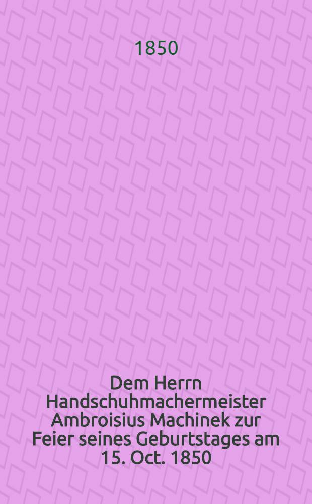 Dem Herrn Handschuhmachermeister Ambroisius Machinek zur Feier seines Geburtstages am 15. Oct. 1850 : Pièce de vers