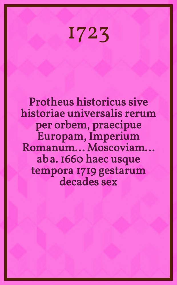 Protheus historicus sive historiae universalis rerum per orbem, praecipue Europam, Imperium Romanum.... Moscoviam..... ab a. 1660 haec usque tempora 1719 gestarum decades sex