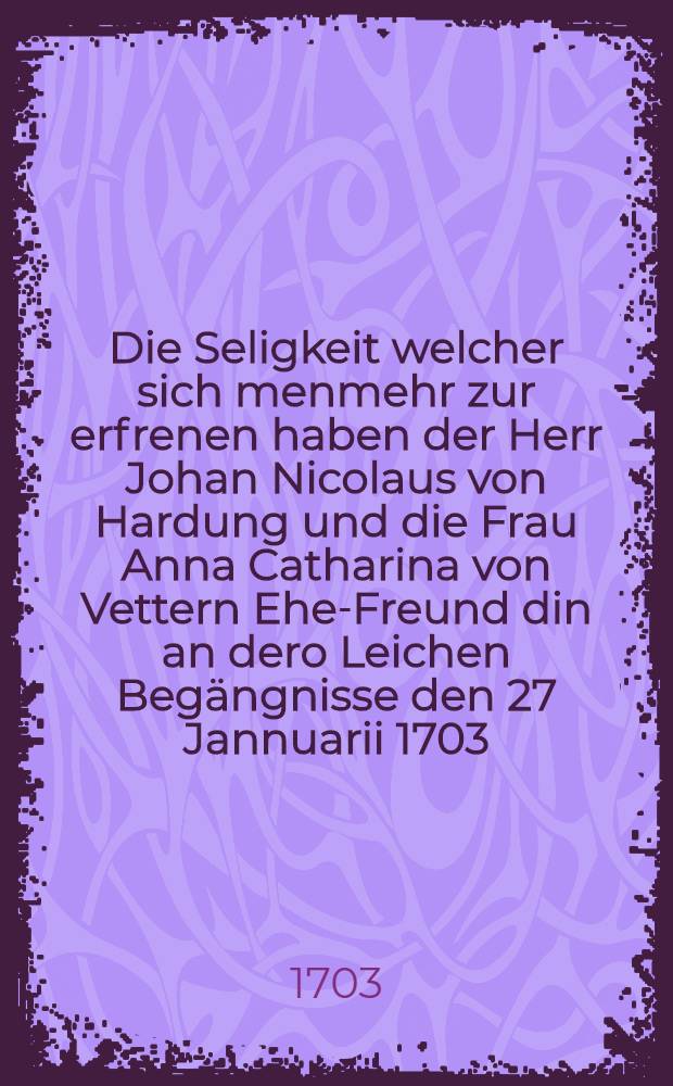 Die Seligkeit welcher sich menmehr zur erfrenen haben der Herr Johan Nicolaus von Hardung und die Frau Anna Catharina von Vettern Ehe-Freund din an dero Leichen Begängnisse den 27 Jannuarii 1703 : Pièce de vers