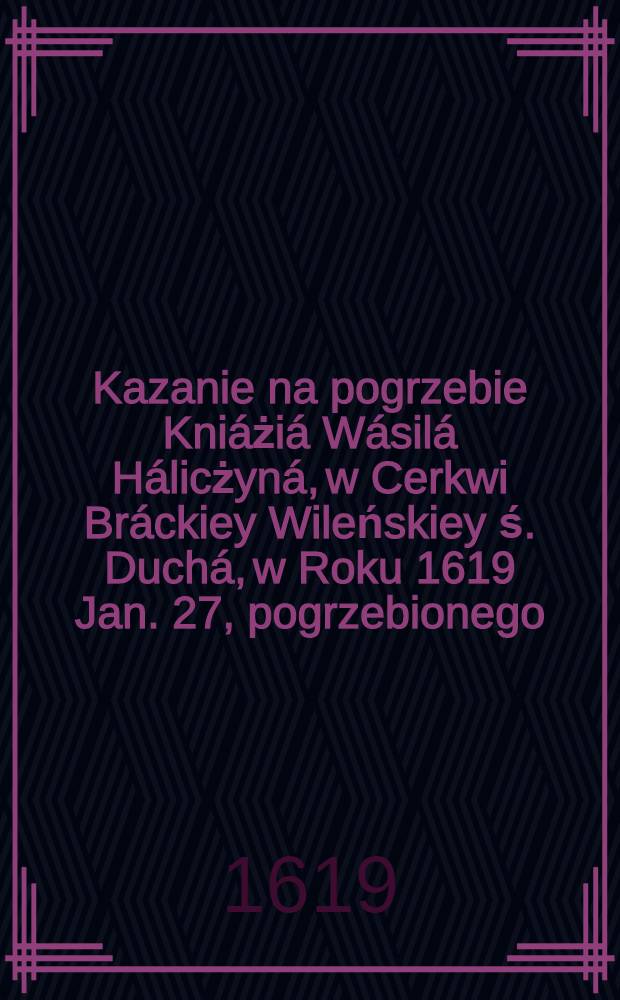 Kazanie na pogrzebie Kniáżiá Wásilá Hálicżyná, w Cerkwi Bráckiey Wileńskiey ś. Duchá, w Roku 1619 Jan. 27, pogrzebionego : Z Ruskiego nâ Polski język przełożone