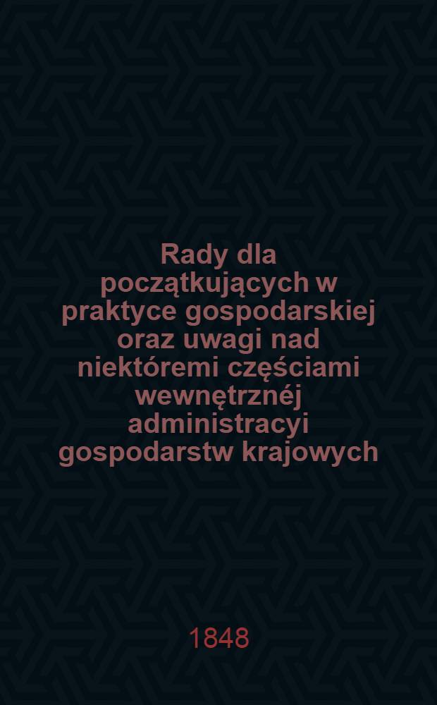 Rady dla początkujących w praktyce gospodarskiej oraz uwagi nad niektóremi częściami wewnętrznéj administracyi gospodarstw krajowych