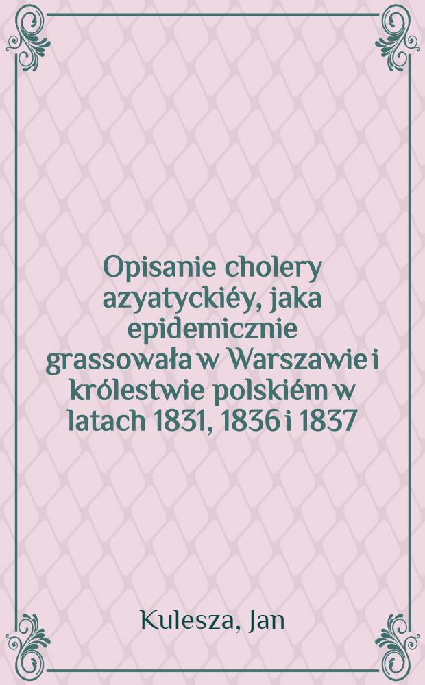 Opisanie cholery azyatyckiéy, jaka epidemicznie grassowała w Warszawie i królestwie polskiém w latach 1831, 1836 i 1837