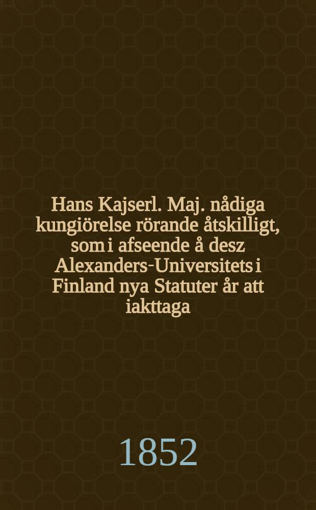 Hans Kajserl. Maj. nådiga kungiörelse rörande åtskilligt, som i afseende å desz Alexanders-Universitets i Finland nya Statuter år att iakttaga : Gifwen i Helsingfors, den 1. October 1852