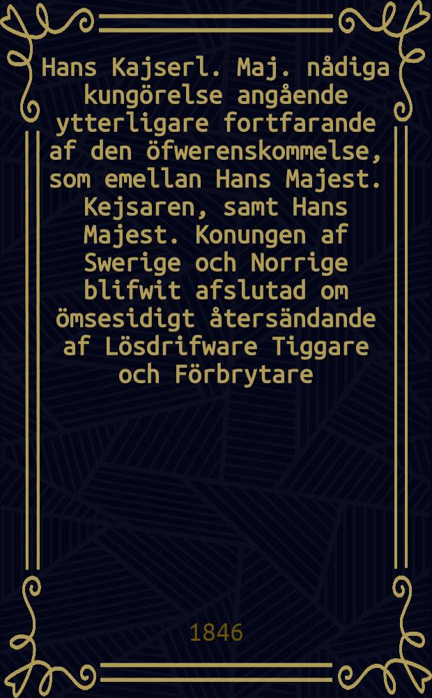 Hans Kajserl. Maj. nådiga kungörelse angående ytterligare fortfarande af den öfwerenskommelse, som emellan Hans Majest. Kejsaren, samt Hans Majest. Konungen af Swerige och Norrige blifwit afslutad om ömsesidigt återsändande af Lösdrifware Tiggare och Förbrytare, hwilka öfwergått från den ena till den andra af de Höga Makternes Stater