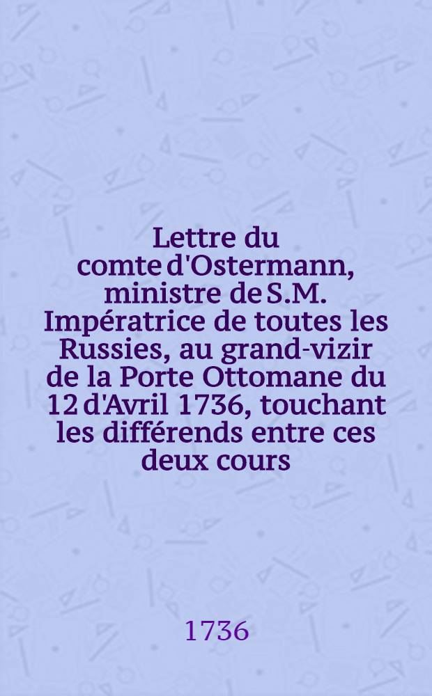 Lettre du comte d'Ostermann, ministre de S.M. Impératrice de toutes les Russies, au grand-vizir de la Porte Ottomane du 12 d'Avril 1736, touchant les différends entre ces deux cours : Traduite de l'original russien