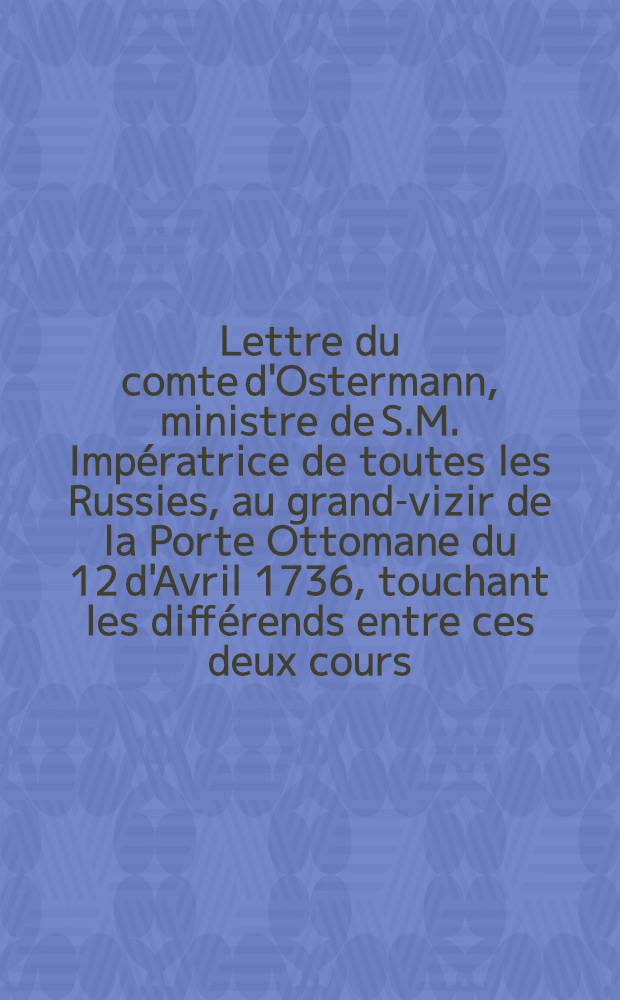 Lettre du comte d'Ostermann, ministre de S.M. Impératrice de toutes les Russies, au grand-vizir de la Porte Ottomane du 12 d'Avril 1736, touchant les différends entre ces deux cours : Traduite de l'original russien