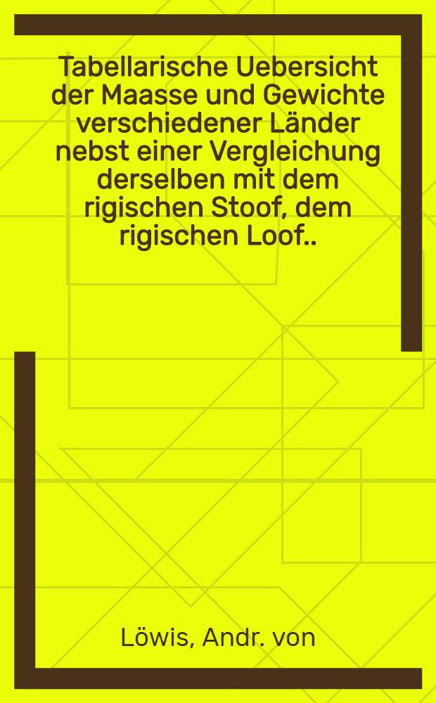 Tabellarische Uebersicht der Maasse und Gewichte verschiedener Länder nebst einer Vergleichung derselben mit dem rigischen Stoof, dem rigischen Loof.....