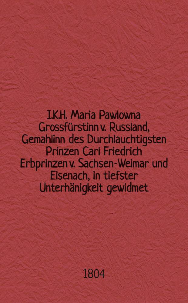 I.K.H. Maria Pawlowna Grossfürstinn v. Russland, Gemahlinn des Durchlauchtigsten Prinzen Carl Friedrich Erbprinzen v. Sachsen-Weimar und Eisenach, in tiefster Unterhänigkeit gewidmet : Pièce de vers