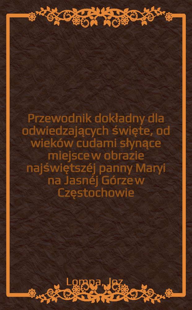 Przewodnik dokładny dla odwiedzających święte, od wieków cudami słynące miejsce w obrazie najświętszéj panny Maryi na Jasnéj Górze w Częstochowie