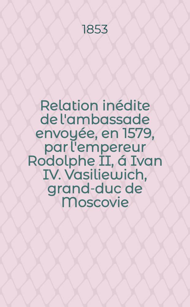 Relation in&eacute;dite de l'ambassade envoy&eacute;e, en 1579, par l'empereur Rodolphe II, &aacute; Ivan IV. Vasiliewich, grand-duc de Moscovie