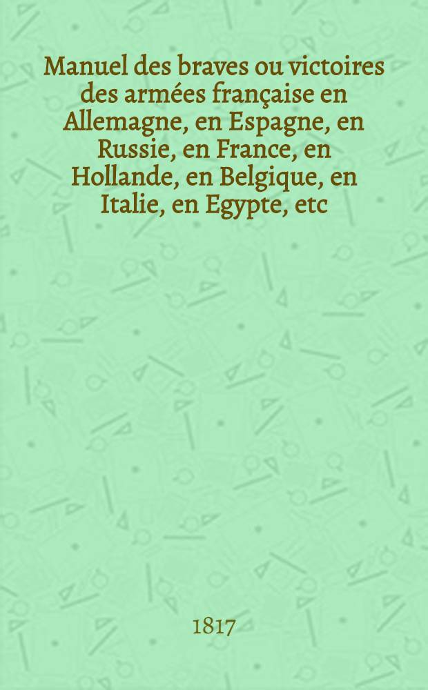 Manuel des braves ou victoires des arm&eacute;es fran&ccedil;aise en Allemagne, en Espagne, en Russie, en France, en Hollande, en Belgique, en Italie, en Egypte, etc. dedic aux membres de la Legion d'honneur par M.M. L&eacute;on Thioss&eacute;, Eug&egrave;ne B*** et plusieurs militaires