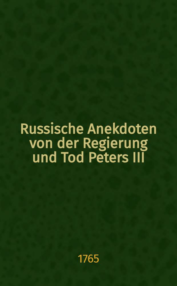 Russische Anekdoten von der Regierung und Tod Peters III; imgleichen von der Erhebung und Regierung Catharinen II. Ferner von dem Tode des Kaysers Iwan, welchen zum Anhange beygefüget die Lebens-Geschichte Catharinen I