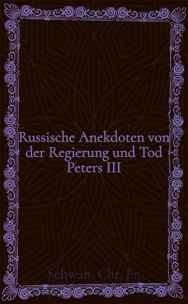 Russische Anekdoten von der Regierung und Tod Peters III; imgleichen von der Erhebung und Regierung Catharinen II. Ferner von dem Tode des Kaysers Iwan, welchen zum Anhange beygefüget die Lebens-Geschichte Catharinen I