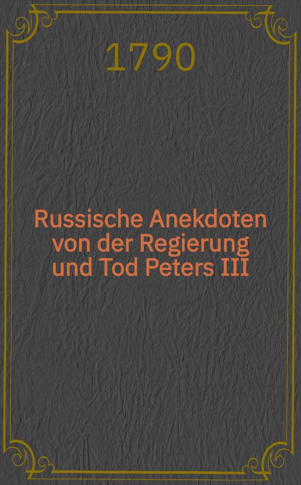 Russische Anekdoten von der Regierung und Tod Peters III; imgleichen von der Erhebung und Regierung Catharinen II. Ferner von dem Tode des Kaysers Iwan, welchen zum Anhange beygef&uuml;get die Lebens-Geschichte Catharinen I