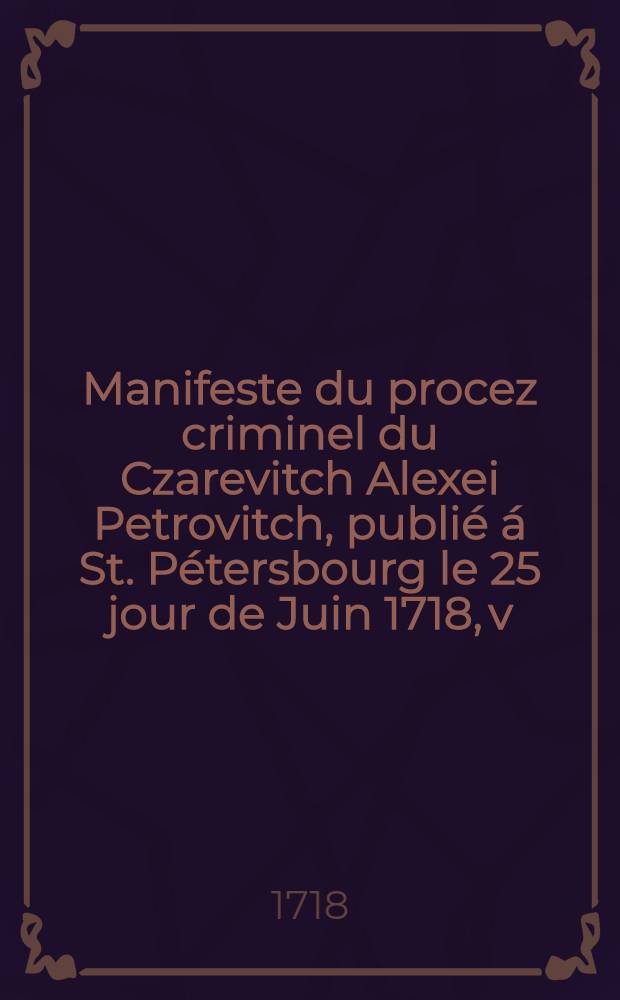 Manifeste du procez criminel du Czarevitch Alexei Petrovitch, publi&eacute; &aacute; St. P&eacute;tersbourg le 25 jour de Juin 1718, v:st. : Traduit sur l'original russien