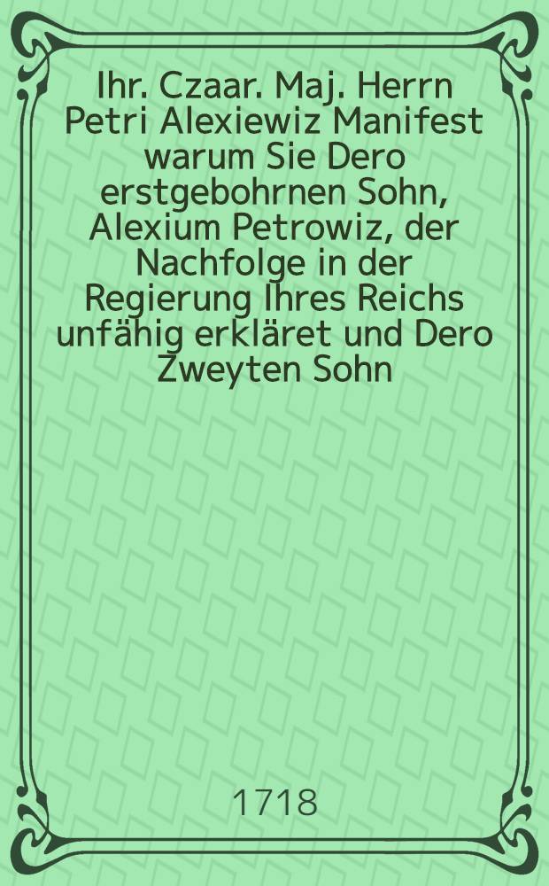 Ihr. Czaar. Maj. Herrn Petri Alexiewiz Manifest warum Sie Dero erstgebohrnen Sohn, Alexium Petrowiz, der Nachfolge in der Regierung Ihres Reichs unfähig erkläret und Dero Zweyten Sohn, Peter Petrowiz, zu ihrem Nachfolger ernennet, d.d. Moscau den 3.(14.) Febr. 1718 : Nach dem zu Riga gedruckten Teutschen Exemplar