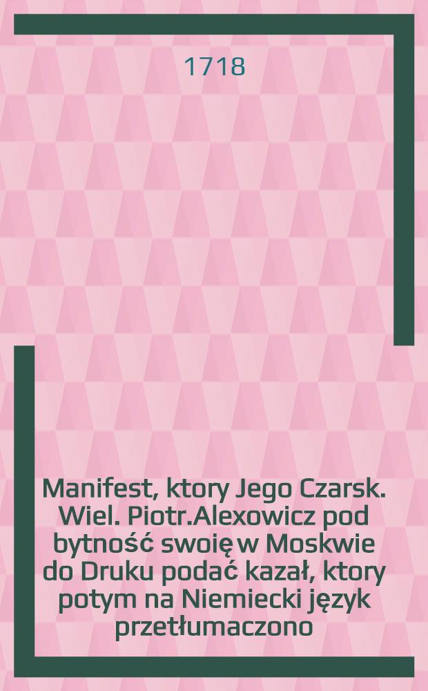 Manifest, ktory Jego Czarsk. Wiel. Piotr.Alexowicz pod bytność swoię w Moskwie do Druku podać kazał, ktory potym na Niemiecki język przetłumaczono, a teraz na Polski : W Moskwie dnia 3. Febr. 1718