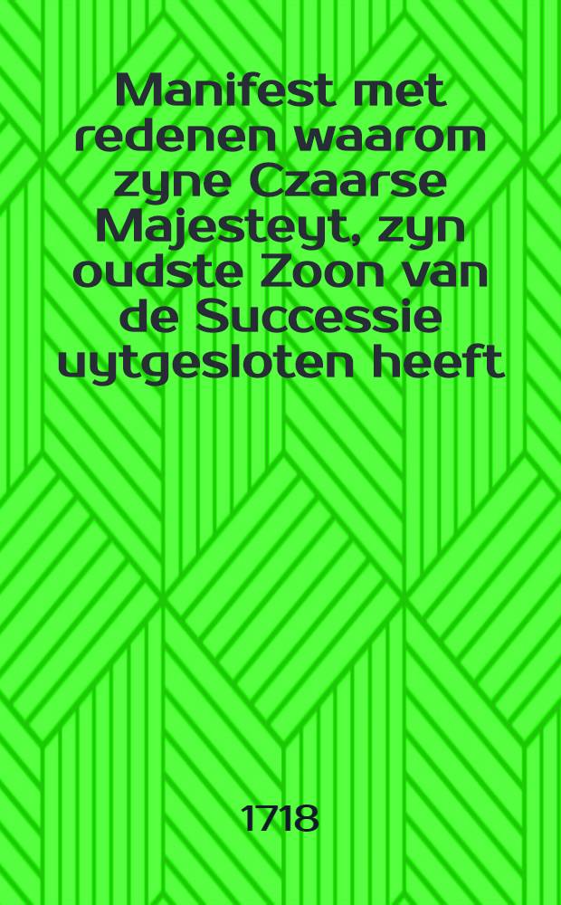 Manifest met redenen waarom zyne Czaarse Majesteyt, zyn oudste Zoon van de Successie uytgesloten heeft : Muscou den 3. Febr. 1718