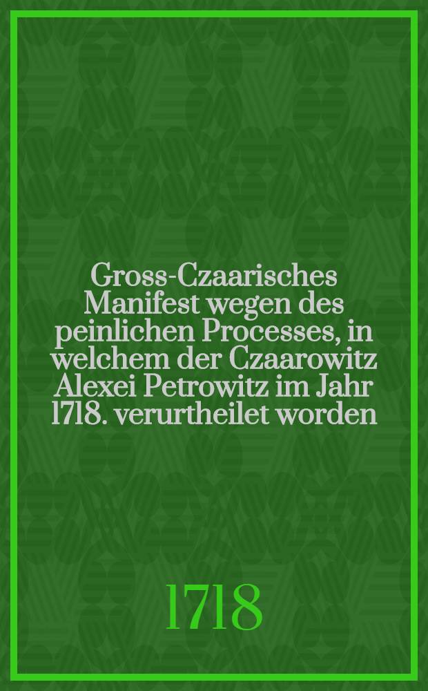 Gross-Czaarisches Manifest wegen des peinlichen Processes, in welchem der Czaarowitz Alexei Petrowitz im Jahr 1718. verurtheilet worden : Aus dem Russischen ins Französische, und ferner ins Teutsche getreulich übersetzet (25. Junii 1718)