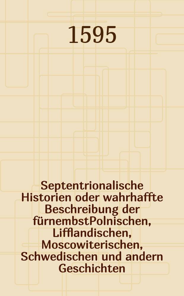 Septentrionalische Historien oder wahrhaffte Beschreibung der fürnembstPolnischen, Lifflandischen, Moscowiterischen, Schwedischen und andern Geschichten: so sich von anno1576. biss auff das 1593. Jar zugetragen