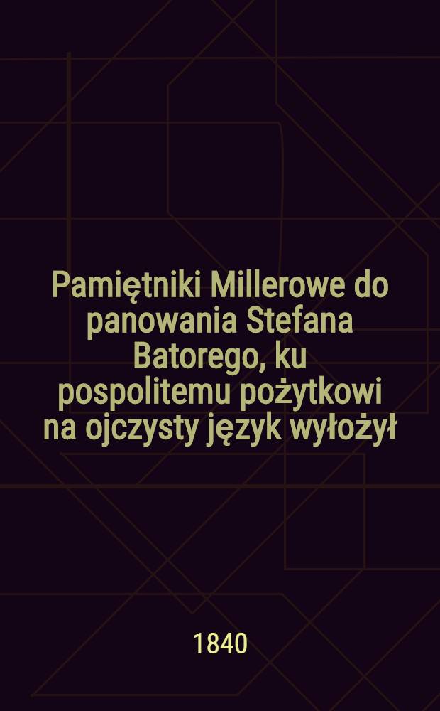 Pamiętniki Millerowe do panowania Stefana Batorego, ku pospolitemu pożytkowi na ojczysty język wyłożył: J.J.L.