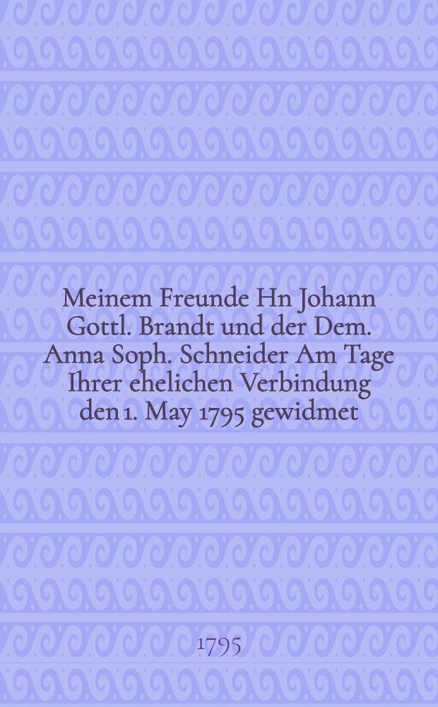 Meinem Freunde Hn Johann Gottl. Brandt und der Dem. Anna Soph. Schneider Am Tage Ihrer ehelichen Verbindung den 1. May 1795 gewidmet