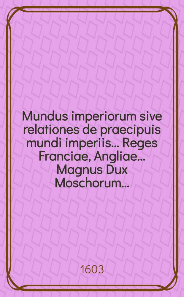 Mundus imperiorum sive relationes de praecipuis mundi imperiis... Reges Franciae, Angliae.... Magnus Dux Moschorum.....