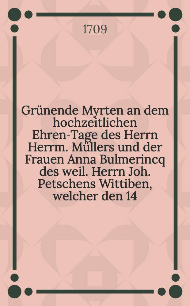 Grünende Myrten an dem hochzeitlichen Ehren-Tage des Herrn Herrm. Müllers und der Frauen Anna Bulmerincq des weil. Herrn Joh. Petschens Wittiben, welcher den 14. Sept. 1709. celebriret wurde, gestreuet von nachgesetzten Gönnern und Freunden : Pièce de vers