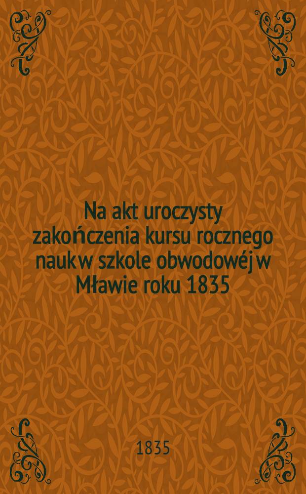 Na akt uroczysty zakończenia kursu rocznego nauk w szkole obwodowéj w Mławie roku 1835