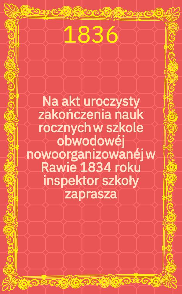 Na akt uroczysty zakończenia nauk rocznych w szkole obwodowéj nowoorganizowanéj w Rawie 1834 roku inspektor szkoły zaprasza