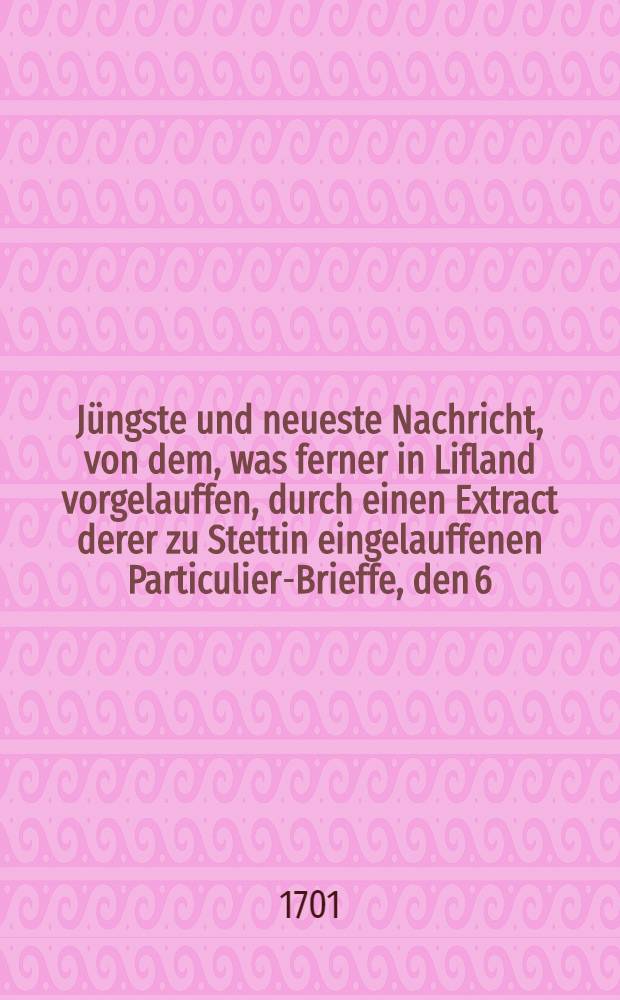 Jüngste und neueste Nachricht, von dem, was ferner in Lifland vorgelauffen, durch einen Extract derer zu Stettin eingelauffenen Particulier-Brieffe, den 6. Aug., 1701