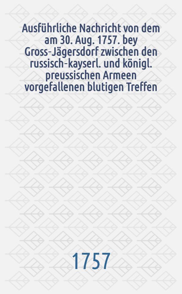Ausführliche Nachricht von dem am 30. Aug. 1757. bey Gross-Jägersdorf zwischen den russisch-kayserl. und königl. preussischen Armeen vorgefallenen blutigen Treffen