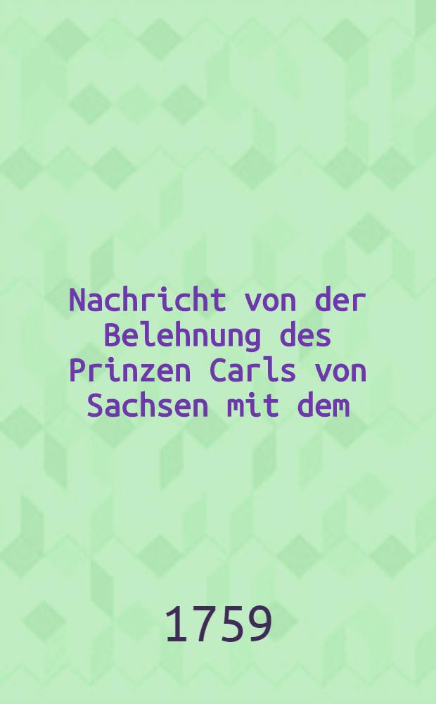 Nachricht von der Belehnung des Prinzen Carls von Sachsen mit dem (sic) Herzogthümern Curland und Semigallen welche den 8. Jenner vollzogen wurde