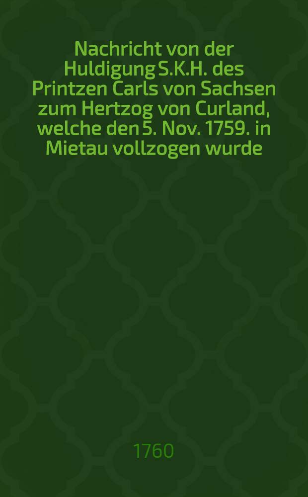 Nachricht von der Huldigung S.K.H. des Printzen Carls von Sachsen zum Hertzog von Curland, welche den 5. Nov. 1759. in Mietau vollzogen wurde