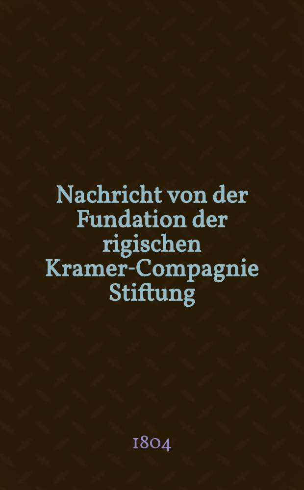Nachricht von der Fundation der rigischen Kramer-Compagnie Stiftung